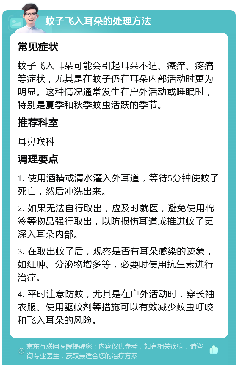 蚊子飞入耳朵的处理方法 常见症状 蚊子飞入耳朵可能会引起耳朵不适、瘙痒、疼痛等症状，尤其是在蚊子仍在耳朵内部活动时更为明显。这种情况通常发生在户外活动或睡眠时，特别是夏季和秋季蚊虫活跃的季节。 推荐科室 耳鼻喉科 调理要点 1. 使用酒精或清水灌入外耳道，等待5分钟使蚊子死亡，然后冲洗出来。 2. 如果无法自行取出，应及时就医，避免使用棉签等物品强行取出，以防损伤耳道或推进蚊子更深入耳朵内部。 3. 在取出蚊子后，观察是否有耳朵感染的迹象，如红肿、分泌物增多等，必要时使用抗生素进行治疗。 4. 平时注意防蚊，尤其是在户外活动时，穿长袖衣服、使用驱蚊剂等措施可以有效减少蚊虫叮咬和飞入耳朵的风险。