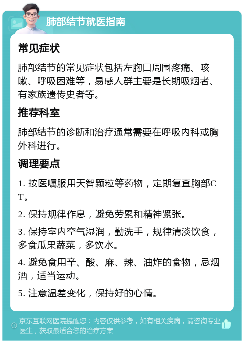 肺部结节就医指南 常见症状 肺部结节的常见症状包括左胸口周围疼痛、咳嗽、呼吸困难等，易感人群主要是长期吸烟者、有家族遗传史者等。 推荐科室 肺部结节的诊断和治疗通常需要在呼吸内科或胸外科进行。 调理要点 1. 按医嘱服用天智颗粒等药物，定期复查胸部CT。 2. 保持规律作息，避免劳累和精神紧张。 3. 保持室内空气湿润，勤洗手，规律清淡饮食，多食瓜果蔬菜，多饮水。 4. 避免食用辛、酸、麻、辣、油炸的食物，忌烟酒，适当运动。 5. 注意温差变化，保持好的心情。