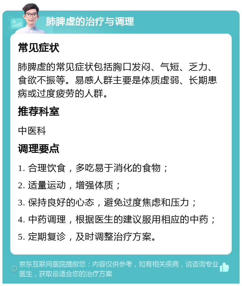 肺脾虚的治疗与调理 常见症状 肺脾虚的常见症状包括胸口发闷、气短、乏力、食欲不振等。易感人群主要是体质虚弱、长期患病或过度疲劳的人群。 推荐科室 中医科 调理要点 1. 合理饮食，多吃易于消化的食物； 2. 适量运动，增强体质； 3. 保持良好的心态，避免过度焦虑和压力； 4. 中药调理，根据医生的建议服用相应的中药； 5. 定期复诊，及时调整治疗方案。