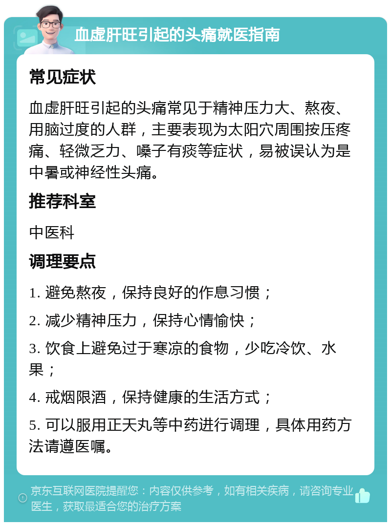 血虚肝旺引起的头痛就医指南 常见症状 血虚肝旺引起的头痛常见于精神压力大、熬夜、用脑过度的人群，主要表现为太阳穴周围按压疼痛、轻微乏力、嗓子有痰等症状，易被误认为是中暑或神经性头痛。 推荐科室 中医科 调理要点 1. 避免熬夜，保持良好的作息习惯； 2. 减少精神压力，保持心情愉快； 3. 饮食上避免过于寒凉的食物，少吃冷饮、水果； 4. 戒烟限酒，保持健康的生活方式； 5. 可以服用正天丸等中药进行调理，具体用药方法请遵医嘱。