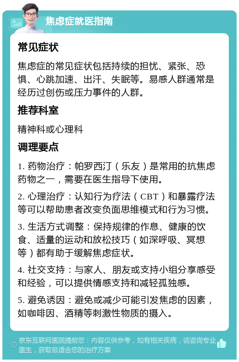 焦虑症就医指南 常见症状 焦虑症的常见症状包括持续的担忧、紧张、恐惧、心跳加速、出汗、失眠等。易感人群通常是经历过创伤或压力事件的人群。 推荐科室 精神科或心理科 调理要点 1. 药物治疗：帕罗西汀（乐友）是常用的抗焦虑药物之一，需要在医生指导下使用。 2. 心理治疗：认知行为疗法（CBT）和暴露疗法等可以帮助患者改变负面思维模式和行为习惯。 3. 生活方式调整：保持规律的作息、健康的饮食、适量的运动和放松技巧（如深呼吸、冥想等）都有助于缓解焦虑症状。 4. 社交支持：与家人、朋友或支持小组分享感受和经验，可以提供情感支持和减轻孤独感。 5. 避免诱因：避免或减少可能引发焦虑的因素，如咖啡因、酒精等刺激性物质的摄入。