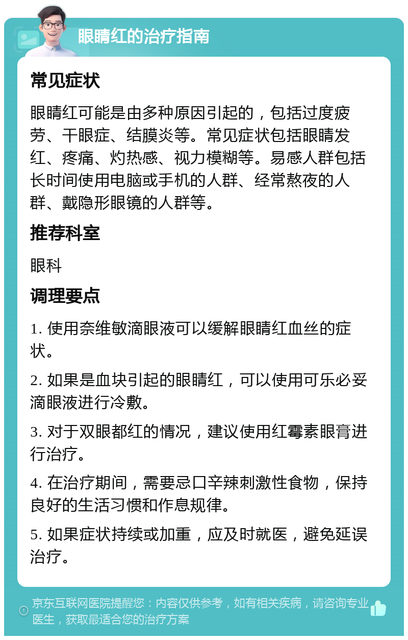 眼睛红的治疗指南 常见症状 眼睛红可能是由多种原因引起的，包括过度疲劳、干眼症、结膜炎等。常见症状包括眼睛发红、疼痛、灼热感、视力模糊等。易感人群包括长时间使用电脑或手机的人群、经常熬夜的人群、戴隐形眼镜的人群等。 推荐科室 眼科 调理要点 1. 使用奈维敏滴眼液可以缓解眼睛红血丝的症状。 2. 如果是血块引起的眼睛红，可以使用可乐必妥滴眼液进行冷敷。 3. 对于双眼都红的情况，建议使用红霉素眼膏进行治疗。 4. 在治疗期间，需要忌口辛辣刺激性食物，保持良好的生活习惯和作息规律。 5. 如果症状持续或加重，应及时就医，避免延误治疗。