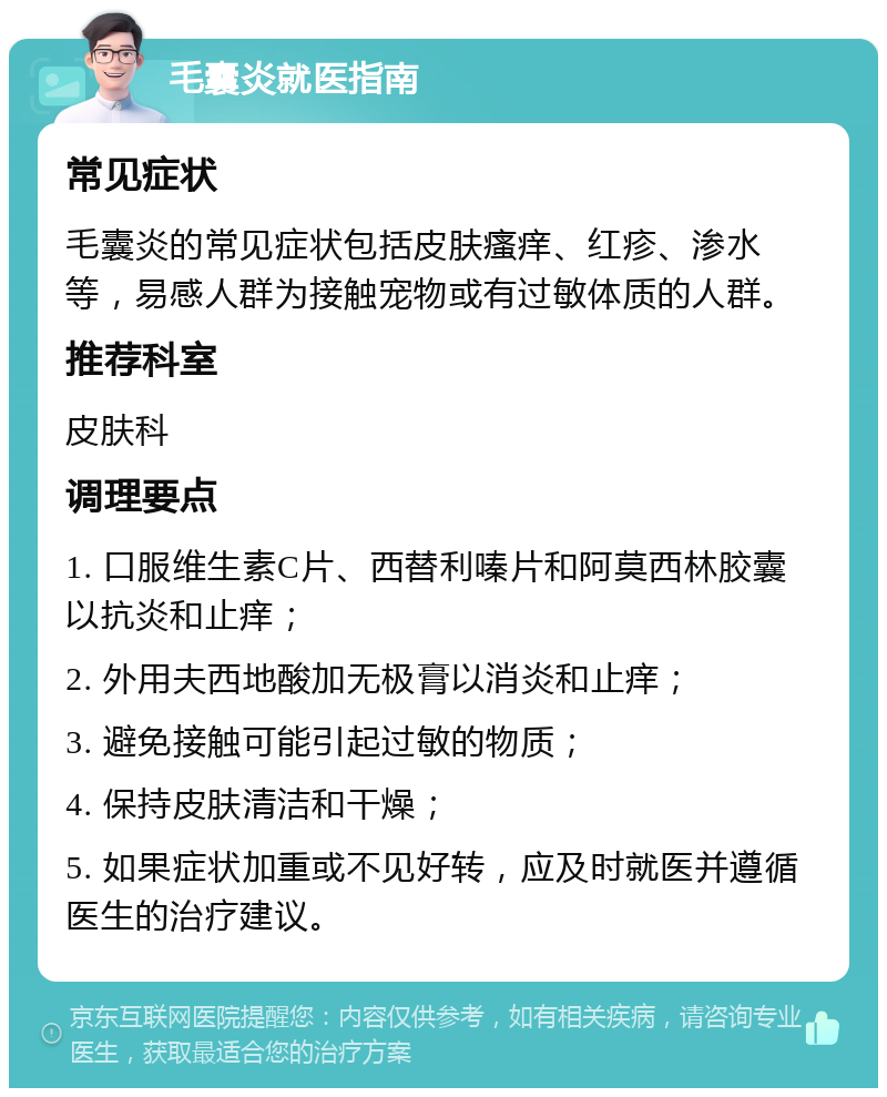 毛囊炎就医指南 常见症状 毛囊炎的常见症状包括皮肤瘙痒、红疹、渗水等，易感人群为接触宠物或有过敏体质的人群。 推荐科室 皮肤科 调理要点 1. 口服维生素C片、西替利嗪片和阿莫西林胶囊以抗炎和止痒； 2. 外用夫西地酸加无极膏以消炎和止痒； 3. 避免接触可能引起过敏的物质； 4. 保持皮肤清洁和干燥； 5. 如果症状加重或不见好转，应及时就医并遵循医生的治疗建议。