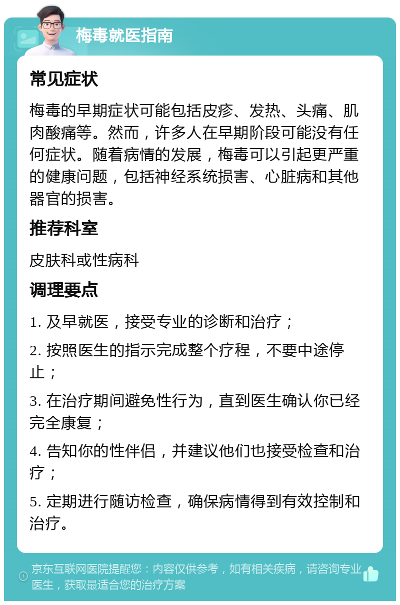 梅毒就医指南 常见症状 梅毒的早期症状可能包括皮疹、发热、头痛、肌肉酸痛等。然而，许多人在早期阶段可能没有任何症状。随着病情的发展，梅毒可以引起更严重的健康问题，包括神经系统损害、心脏病和其他器官的损害。 推荐科室 皮肤科或性病科 调理要点 1. 及早就医，接受专业的诊断和治疗； 2. 按照医生的指示完成整个疗程，不要中途停止； 3. 在治疗期间避免性行为，直到医生确认你已经完全康复； 4. 告知你的性伴侣，并建议他们也接受检查和治疗； 5. 定期进行随访检查，确保病情得到有效控制和治疗。