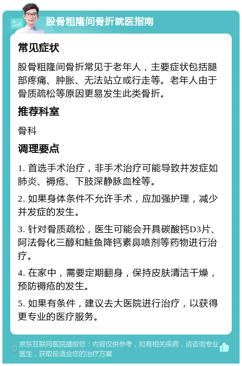 股骨粗隆间骨折就医指南 常见症状 股骨粗隆间骨折常见于老年人，主要症状包括腿部疼痛、肿胀、无法站立或行走等。老年人由于骨质疏松等原因更易发生此类骨折。 推荐科室 骨科 调理要点 1. 首选手术治疗，非手术治疗可能导致并发症如肺炎、褥疮、下肢深静脉血栓等。 2. 如果身体条件不允许手术，应加强护理，减少并发症的发生。 3. 针对骨质疏松，医生可能会开具碳酸钙D3片、阿法骨化三醇和鲑鱼降钙素鼻喷剂等药物进行治疗。 4. 在家中，需要定期翻身，保持皮肤清洁干燥，预防褥疮的发生。 5. 如果有条件，建议去大医院进行治疗，以获得更专业的医疗服务。