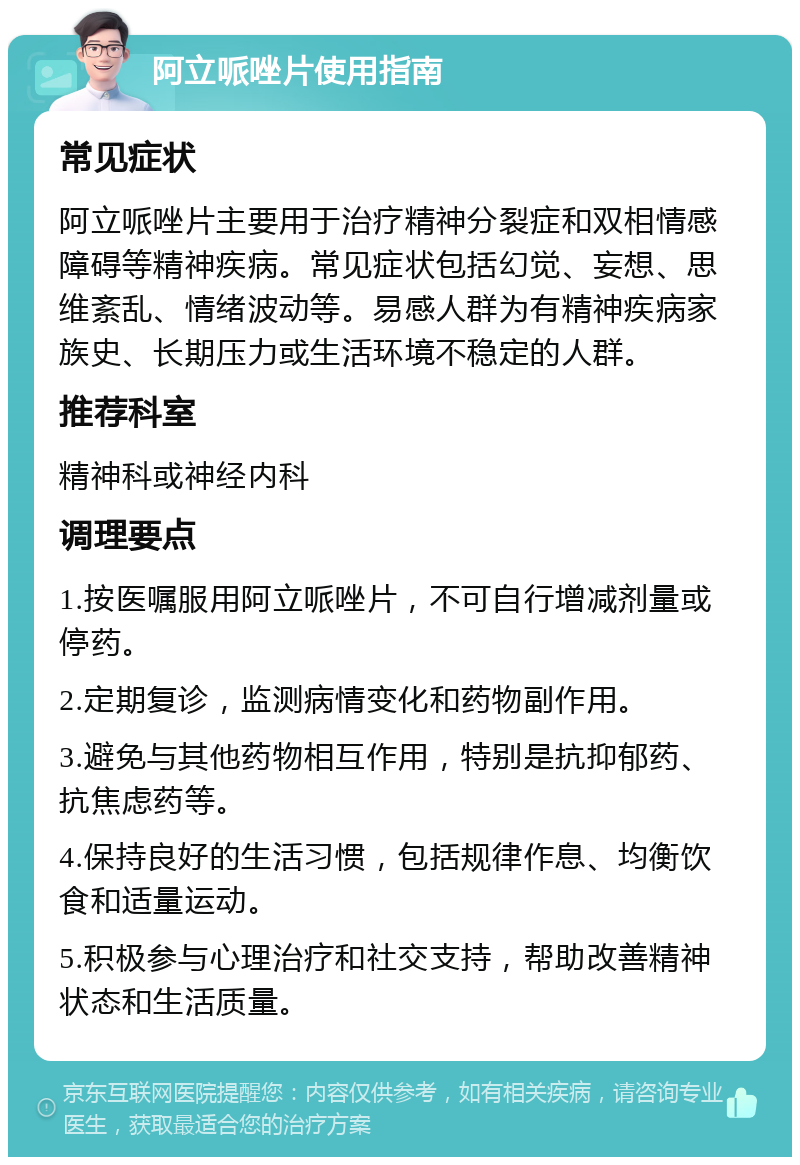 阿立哌唑片使用指南 常见症状 阿立哌唑片主要用于治疗精神分裂症和双相情感障碍等精神疾病。常见症状包括幻觉、妄想、思维紊乱、情绪波动等。易感人群为有精神疾病家族史、长期压力或生活环境不稳定的人群。 推荐科室 精神科或神经内科 调理要点 1.按医嘱服用阿立哌唑片，不可自行增减剂量或停药。 2.定期复诊，监测病情变化和药物副作用。 3.避免与其他药物相互作用，特别是抗抑郁药、抗焦虑药等。 4.保持良好的生活习惯，包括规律作息、均衡饮食和适量运动。 5.积极参与心理治疗和社交支持，帮助改善精神状态和生活质量。