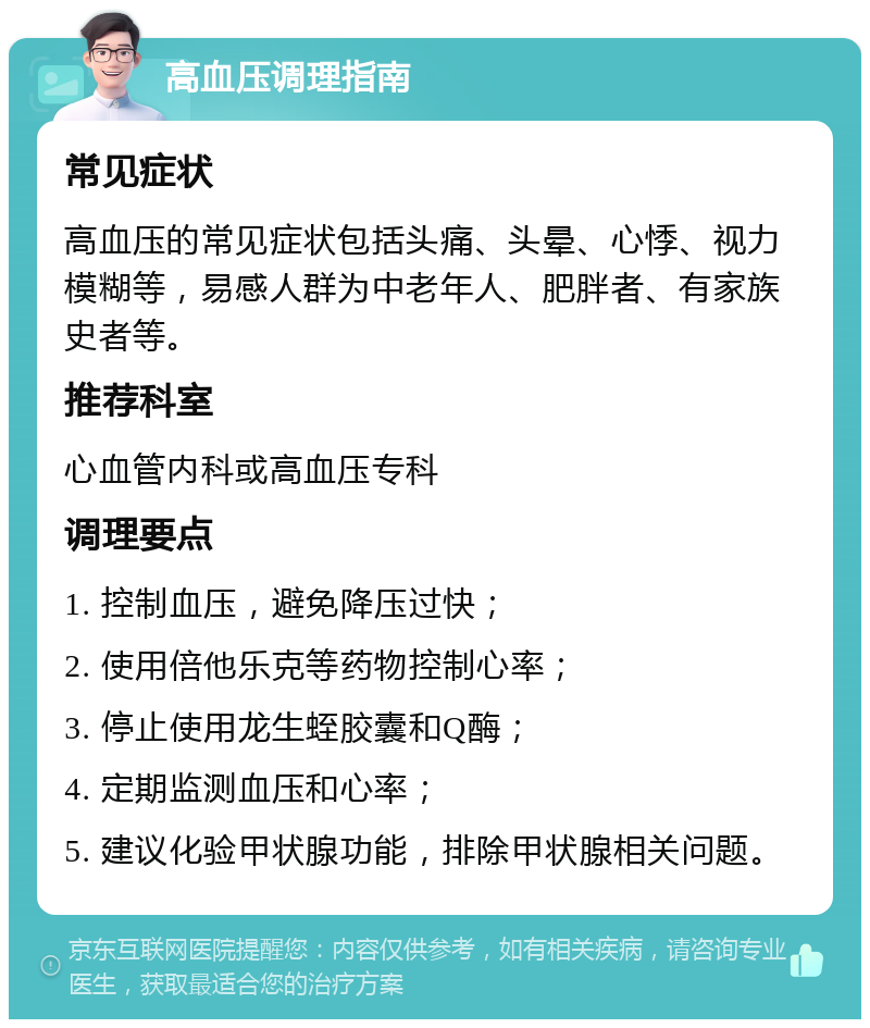 高血压调理指南 常见症状 高血压的常见症状包括头痛、头晕、心悸、视力模糊等，易感人群为中老年人、肥胖者、有家族史者等。 推荐科室 心血管内科或高血压专科 调理要点 1. 控制血压，避免降压过快； 2. 使用倍他乐克等药物控制心率； 3. 停止使用龙生蛭胶囊和Q酶； 4. 定期监测血压和心率； 5. 建议化验甲状腺功能，排除甲状腺相关问题。