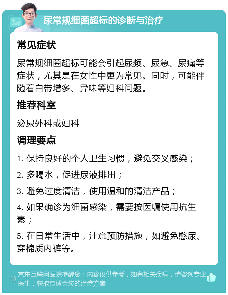 尿常规细菌超标的诊断与治疗 常见症状 尿常规细菌超标可能会引起尿频、尿急、尿痛等症状，尤其是在女性中更为常见。同时，可能伴随着白带增多、异味等妇科问题。 推荐科室 泌尿外科或妇科 调理要点 1. 保持良好的个人卫生习惯，避免交叉感染； 2. 多喝水，促进尿液排出； 3. 避免过度清洁，使用温和的清洁产品； 4. 如果确诊为细菌感染，需要按医嘱使用抗生素； 5. 在日常生活中，注意预防措施，如避免憋尿、穿棉质内裤等。