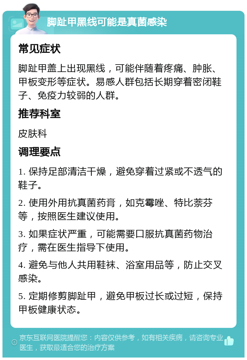 脚趾甲黑线可能是真菌感染 常见症状 脚趾甲盖上出现黑线，可能伴随着疼痛、肿胀、甲板变形等症状。易感人群包括长期穿着密闭鞋子、免疫力较弱的人群。 推荐科室 皮肤科 调理要点 1. 保持足部清洁干燥，避免穿着过紧或不透气的鞋子。 2. 使用外用抗真菌药膏，如克霉唑、特比萘芬等，按照医生建议使用。 3. 如果症状严重，可能需要口服抗真菌药物治疗，需在医生指导下使用。 4. 避免与他人共用鞋袜、浴室用品等，防止交叉感染。 5. 定期修剪脚趾甲，避免甲板过长或过短，保持甲板健康状态。