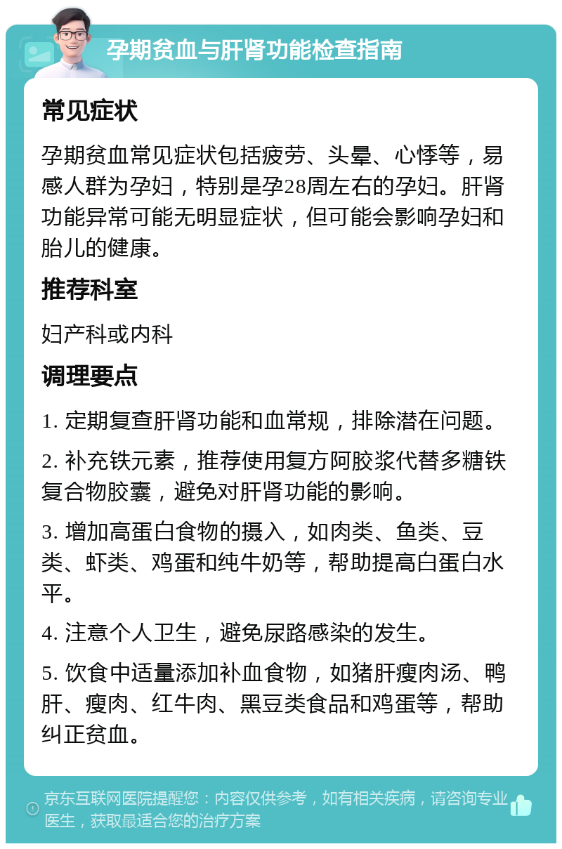 孕期贫血与肝肾功能检查指南 常见症状 孕期贫血常见症状包括疲劳、头晕、心悸等，易感人群为孕妇，特别是孕28周左右的孕妇。肝肾功能异常可能无明显症状，但可能会影响孕妇和胎儿的健康。 推荐科室 妇产科或内科 调理要点 1. 定期复查肝肾功能和血常规，排除潜在问题。 2. 补充铁元素，推荐使用复方阿胶浆代替多糖铁复合物胶囊，避免对肝肾功能的影响。 3. 增加高蛋白食物的摄入，如肉类、鱼类、豆类、虾类、鸡蛋和纯牛奶等，帮助提高白蛋白水平。 4. 注意个人卫生，避免尿路感染的发生。 5. 饮食中适量添加补血食物，如猪肝瘦肉汤、鸭肝、瘦肉、红牛肉、黑豆类食品和鸡蛋等，帮助纠正贫血。