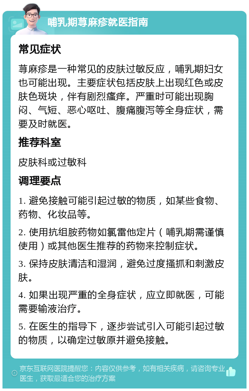 哺乳期荨麻疹就医指南 常见症状 荨麻疹是一种常见的皮肤过敏反应，哺乳期妇女也可能出现。主要症状包括皮肤上出现红色或皮肤色斑块，伴有剧烈瘙痒。严重时可能出现胸闷、气短、恶心呕吐、腹痛腹泻等全身症状，需要及时就医。 推荐科室 皮肤科或过敏科 调理要点 1. 避免接触可能引起过敏的物质，如某些食物、药物、化妆品等。 2. 使用抗组胺药物如氯雷他定片（哺乳期需谨慎使用）或其他医生推荐的药物来控制症状。 3. 保持皮肤清洁和湿润，避免过度搔抓和刺激皮肤。 4. 如果出现严重的全身症状，应立即就医，可能需要输液治疗。 5. 在医生的指导下，逐步尝试引入可能引起过敏的物质，以确定过敏原并避免接触。