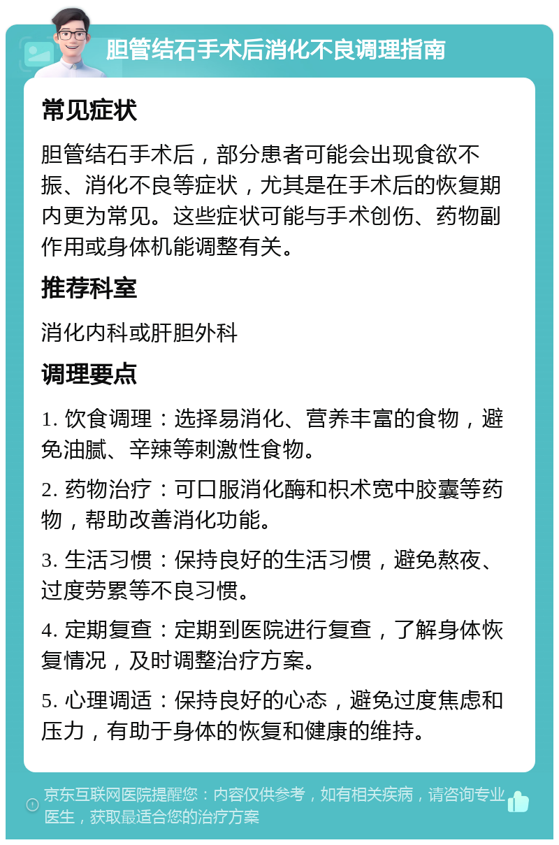 胆管结石手术后消化不良调理指南 常见症状 胆管结石手术后，部分患者可能会出现食欲不振、消化不良等症状，尤其是在手术后的恢复期内更为常见。这些症状可能与手术创伤、药物副作用或身体机能调整有关。 推荐科室 消化内科或肝胆外科 调理要点 1. 饮食调理：选择易消化、营养丰富的食物，避免油腻、辛辣等刺激性食物。 2. 药物治疗：可口服消化酶和枳术宽中胶囊等药物，帮助改善消化功能。 3. 生活习惯：保持良好的生活习惯，避免熬夜、过度劳累等不良习惯。 4. 定期复查：定期到医院进行复查，了解身体恢复情况，及时调整治疗方案。 5. 心理调适：保持良好的心态，避免过度焦虑和压力，有助于身体的恢复和健康的维持。