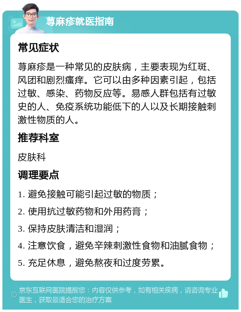 荨麻疹就医指南 常见症状 荨麻疹是一种常见的皮肤病，主要表现为红斑、风团和剧烈瘙痒。它可以由多种因素引起，包括过敏、感染、药物反应等。易感人群包括有过敏史的人、免疫系统功能低下的人以及长期接触刺激性物质的人。 推荐科室 皮肤科 调理要点 1. 避免接触可能引起过敏的物质； 2. 使用抗过敏药物和外用药膏； 3. 保持皮肤清洁和湿润； 4. 注意饮食，避免辛辣刺激性食物和油腻食物； 5. 充足休息，避免熬夜和过度劳累。