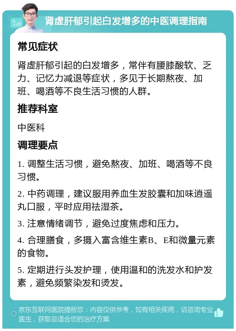 肾虚肝郁引起白发增多的中医调理指南 常见症状 肾虚肝郁引起的白发增多，常伴有腰膝酸软、乏力、记忆力减退等症状，多见于长期熬夜、加班、喝酒等不良生活习惯的人群。 推荐科室 中医科 调理要点 1. 调整生活习惯，避免熬夜、加班、喝酒等不良习惯。 2. 中药调理，建议服用养血生发胶囊和加味逍遥丸口服，平时应用祛湿茶。 3. 注意情绪调节，避免过度焦虑和压力。 4. 合理膳食，多摄入富含维生素B、E和微量元素的食物。 5. 定期进行头发护理，使用温和的洗发水和护发素，避免频繁染发和烫发。