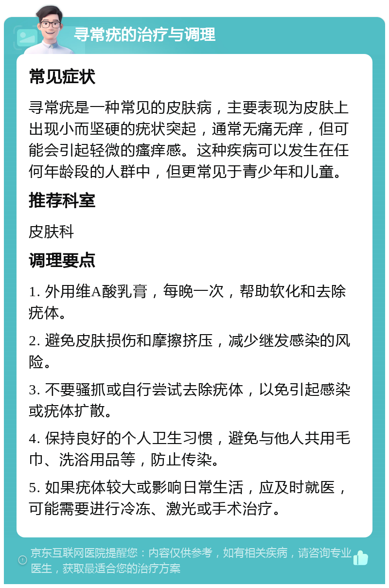 寻常疣的治疗与调理 常见症状 寻常疣是一种常见的皮肤病，主要表现为皮肤上出现小而坚硬的疣状突起，通常无痛无痒，但可能会引起轻微的瘙痒感。这种疾病可以发生在任何年龄段的人群中，但更常见于青少年和儿童。 推荐科室 皮肤科 调理要点 1. 外用维A酸乳膏，每晚一次，帮助软化和去除疣体。 2. 避免皮肤损伤和摩擦挤压，减少继发感染的风险。 3. 不要骚抓或自行尝试去除疣体，以免引起感染或疣体扩散。 4. 保持良好的个人卫生习惯，避免与他人共用毛巾、洗浴用品等，防止传染。 5. 如果疣体较大或影响日常生活，应及时就医，可能需要进行冷冻、激光或手术治疗。