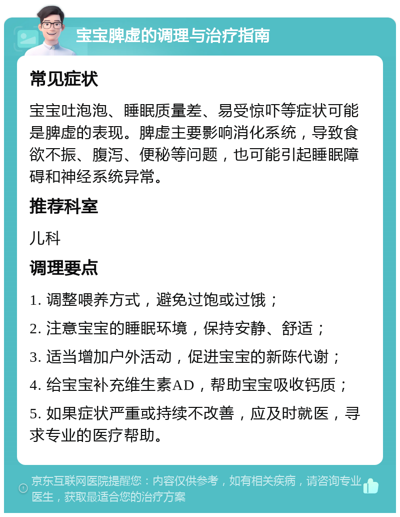 宝宝脾虚的调理与治疗指南 常见症状 宝宝吐泡泡、睡眠质量差、易受惊吓等症状可能是脾虚的表现。脾虚主要影响消化系统，导致食欲不振、腹泻、便秘等问题，也可能引起睡眠障碍和神经系统异常。 推荐科室 儿科 调理要点 1. 调整喂养方式，避免过饱或过饿； 2. 注意宝宝的睡眠环境，保持安静、舒适； 3. 适当增加户外活动，促进宝宝的新陈代谢； 4. 给宝宝补充维生素AD，帮助宝宝吸收钙质； 5. 如果症状严重或持续不改善，应及时就医，寻求专业的医疗帮助。