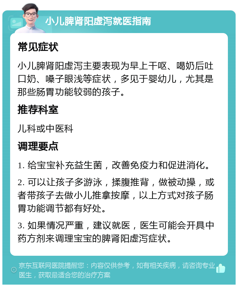 小儿脾肾阳虚泻就医指南 常见症状 小儿脾肾阳虚泻主要表现为早上干呕、喝奶后吐口奶、嗓子眼浅等症状，多见于婴幼儿，尤其是那些肠胃功能较弱的孩子。 推荐科室 儿科或中医科 调理要点 1. 给宝宝补充益生菌，改善免疫力和促进消化。 2. 可以让孩子多游泳，揉腹推背，做被动操，或者带孩子去做小儿推拿按摩，以上方式对孩子肠胃功能调节都有好处。 3. 如果情况严重，建议就医，医生可能会开具中药方剂来调理宝宝的脾肾阳虚泻症状。