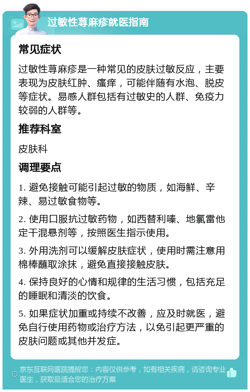 过敏性荨麻疹就医指南 常见症状 过敏性荨麻疹是一种常见的皮肤过敏反应，主要表现为皮肤红肿、瘙痒，可能伴随有水泡、脱皮等症状。易感人群包括有过敏史的人群、免疫力较弱的人群等。 推荐科室 皮肤科 调理要点 1. 避免接触可能引起过敏的物质，如海鲜、辛辣、易过敏食物等。 2. 使用口服抗过敏药物，如西替利嗪、地氯雷他定干混悬剂等，按照医生指示使用。 3. 外用洗剂可以缓解皮肤症状，使用时需注意用棉棒蘸取涂抹，避免直接接触皮肤。 4. 保持良好的心情和规律的生活习惯，包括充足的睡眠和清淡的饮食。 5. 如果症状加重或持续不改善，应及时就医，避免自行使用药物或治疗方法，以免引起更严重的皮肤问题或其他并发症。