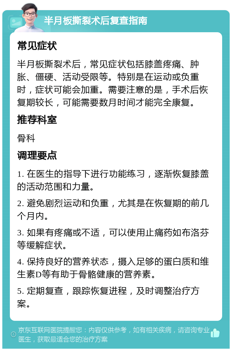 半月板撕裂术后复查指南 常见症状 半月板撕裂术后，常见症状包括膝盖疼痛、肿胀、僵硬、活动受限等。特别是在运动或负重时，症状可能会加重。需要注意的是，手术后恢复期较长，可能需要数月时间才能完全康复。 推荐科室 骨科 调理要点 1. 在医生的指导下进行功能练习，逐渐恢复膝盖的活动范围和力量。 2. 避免剧烈运动和负重，尤其是在恢复期的前几个月内。 3. 如果有疼痛或不适，可以使用止痛药如布洛芬等缓解症状。 4. 保持良好的营养状态，摄入足够的蛋白质和维生素D等有助于骨骼健康的营养素。 5. 定期复查，跟踪恢复进程，及时调整治疗方案。