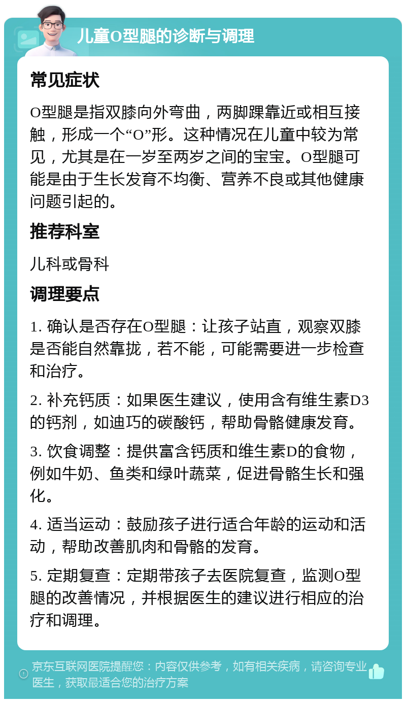 儿童O型腿的诊断与调理 常见症状 O型腿是指双膝向外弯曲，两脚踝靠近或相互接触，形成一个“O”形。这种情况在儿童中较为常见，尤其是在一岁至两岁之间的宝宝。O型腿可能是由于生长发育不均衡、营养不良或其他健康问题引起的。 推荐科室 儿科或骨科 调理要点 1. 确认是否存在O型腿：让孩子站直，观察双膝是否能自然靠拢，若不能，可能需要进一步检查和治疗。 2. 补充钙质：如果医生建议，使用含有维生素D3的钙剂，如迪巧的碳酸钙，帮助骨骼健康发育。 3. 饮食调整：提供富含钙质和维生素D的食物，例如牛奶、鱼类和绿叶蔬菜，促进骨骼生长和强化。 4. 适当运动：鼓励孩子进行适合年龄的运动和活动，帮助改善肌肉和骨骼的发育。 5. 定期复查：定期带孩子去医院复查，监测O型腿的改善情况，并根据医生的建议进行相应的治疗和调理。