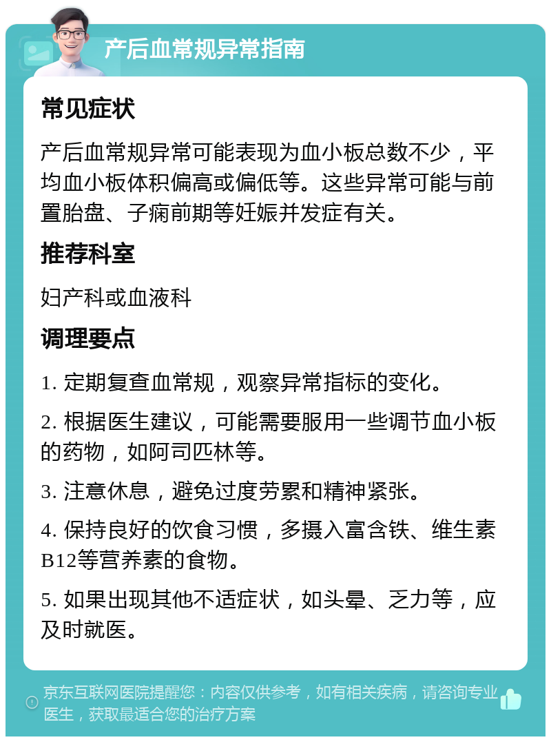 产后血常规异常指南 常见症状 产后血常规异常可能表现为血小板总数不少，平均血小板体积偏高或偏低等。这些异常可能与前置胎盘、子痫前期等妊娠并发症有关。 推荐科室 妇产科或血液科 调理要点 1. 定期复查血常规，观察异常指标的变化。 2. 根据医生建议，可能需要服用一些调节血小板的药物，如阿司匹林等。 3. 注意休息，避免过度劳累和精神紧张。 4. 保持良好的饮食习惯，多摄入富含铁、维生素B12等营养素的食物。 5. 如果出现其他不适症状，如头晕、乏力等，应及时就医。