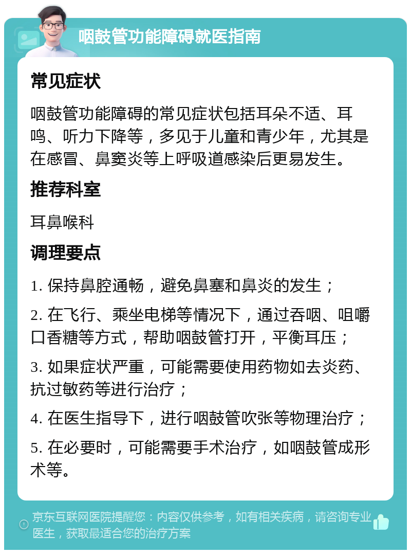 咽鼓管功能障碍就医指南 常见症状 咽鼓管功能障碍的常见症状包括耳朵不适、耳鸣、听力下降等，多见于儿童和青少年，尤其是在感冒、鼻窦炎等上呼吸道感染后更易发生。 推荐科室 耳鼻喉科 调理要点 1. 保持鼻腔通畅，避免鼻塞和鼻炎的发生； 2. 在飞行、乘坐电梯等情况下，通过吞咽、咀嚼口香糖等方式，帮助咽鼓管打开，平衡耳压； 3. 如果症状严重，可能需要使用药物如去炎药、抗过敏药等进行治疗； 4. 在医生指导下，进行咽鼓管吹张等物理治疗； 5. 在必要时，可能需要手术治疗，如咽鼓管成形术等。