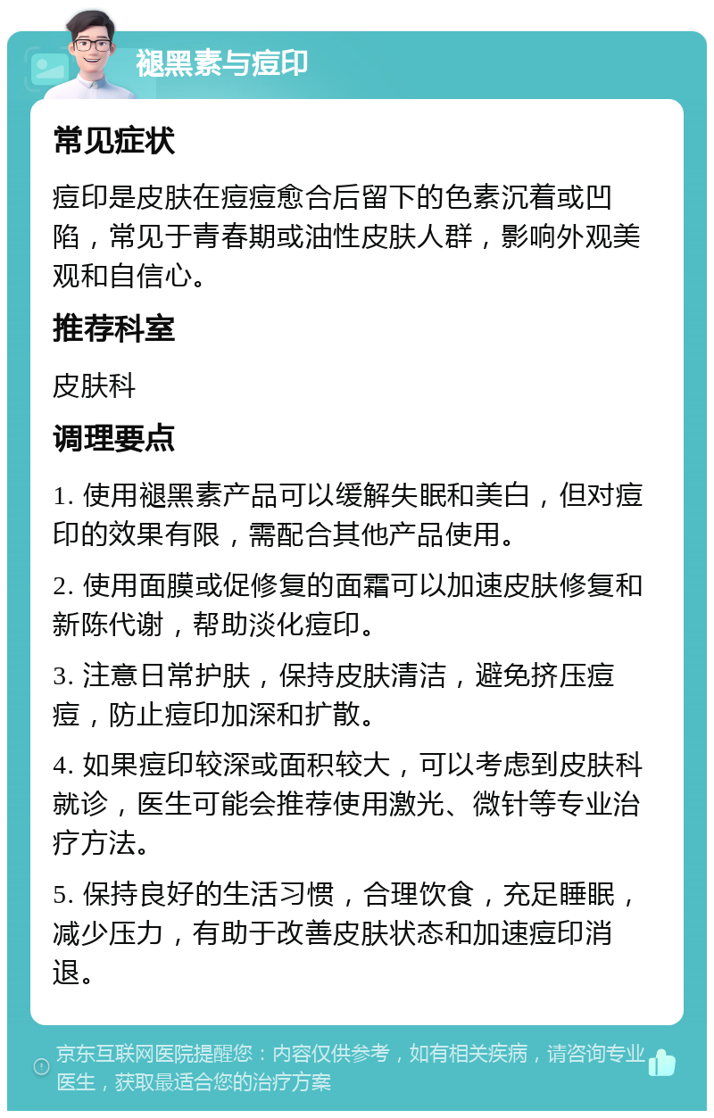 褪黑素与痘印 常见症状 痘印是皮肤在痘痘愈合后留下的色素沉着或凹陷，常见于青春期或油性皮肤人群，影响外观美观和自信心。 推荐科室 皮肤科 调理要点 1. 使用褪黑素产品可以缓解失眠和美白，但对痘印的效果有限，需配合其他产品使用。 2. 使用面膜或促修复的面霜可以加速皮肤修复和新陈代谢，帮助淡化痘印。 3. 注意日常护肤，保持皮肤清洁，避免挤压痘痘，防止痘印加深和扩散。 4. 如果痘印较深或面积较大，可以考虑到皮肤科就诊，医生可能会推荐使用激光、微针等专业治疗方法。 5. 保持良好的生活习惯，合理饮食，充足睡眠，减少压力，有助于改善皮肤状态和加速痘印消退。