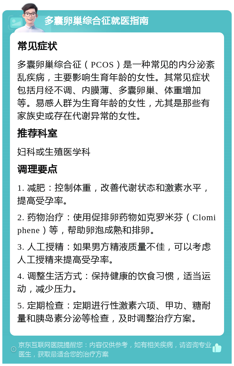 多囊卵巢综合征就医指南 常见症状 多囊卵巢综合征（PCOS）是一种常见的内分泌紊乱疾病，主要影响生育年龄的女性。其常见症状包括月经不调、内膜薄、多囊卵巢、体重增加等。易感人群为生育年龄的女性，尤其是那些有家族史或存在代谢异常的女性。 推荐科室 妇科或生殖医学科 调理要点 1. 减肥：控制体重，改善代谢状态和激素水平，提高受孕率。 2. 药物治疗：使用促排卵药物如克罗米芬（Clomiphene）等，帮助卵泡成熟和排卵。 3. 人工授精：如果男方精液质量不佳，可以考虑人工授精来提高受孕率。 4. 调整生活方式：保持健康的饮食习惯，适当运动，减少压力。 5. 定期检查：定期进行性激素六项、甲功、糖耐量和胰岛素分泌等检查，及时调整治疗方案。