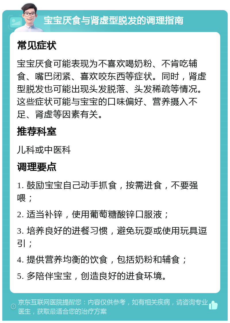 宝宝厌食与肾虚型脱发的调理指南 常见症状 宝宝厌食可能表现为不喜欢喝奶粉、不肯吃辅食、嘴巴闭紧、喜欢咬东西等症状。同时，肾虚型脱发也可能出现头发脱落、头发稀疏等情况。这些症状可能与宝宝的口味偏好、营养摄入不足、肾虚等因素有关。 推荐科室 儿科或中医科 调理要点 1. 鼓励宝宝自己动手抓食，按需进食，不要强喂； 2. 适当补锌，使用葡萄糖酸锌口服液； 3. 培养良好的进餐习惯，避免玩耍或使用玩具逗引； 4. 提供营养均衡的饮食，包括奶粉和辅食； 5. 多陪伴宝宝，创造良好的进食环境。