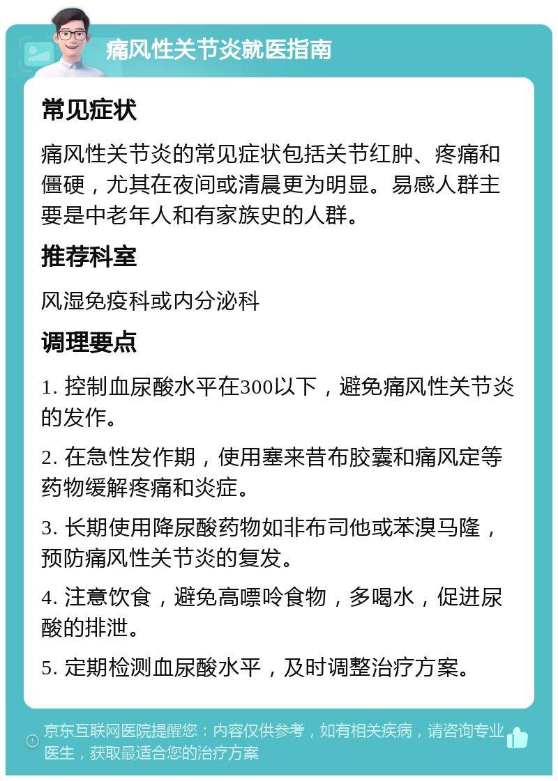 痛风性关节炎就医指南 常见症状 痛风性关节炎的常见症状包括关节红肿、疼痛和僵硬，尤其在夜间或清晨更为明显。易感人群主要是中老年人和有家族史的人群。 推荐科室 风湿免疫科或内分泌科 调理要点 1. 控制血尿酸水平在300以下，避免痛风性关节炎的发作。 2. 在急性发作期，使用塞来昔布胶囊和痛风定等药物缓解疼痛和炎症。 3. 长期使用降尿酸药物如非布司他或苯溴马隆，预防痛风性关节炎的复发。 4. 注意饮食，避免高嘌呤食物，多喝水，促进尿酸的排泄。 5. 定期检测血尿酸水平，及时调整治疗方案。