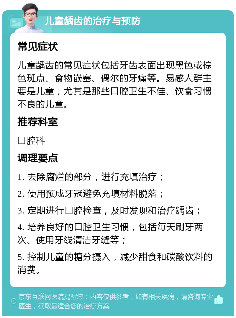 儿童龋齿的治疗与预防 常见症状 儿童龋齿的常见症状包括牙齿表面出现黑色或棕色斑点、食物嵌塞、偶尔的牙痛等。易感人群主要是儿童，尤其是那些口腔卫生不佳、饮食习惯不良的儿童。 推荐科室 口腔科 调理要点 1. 去除腐烂的部分，进行充填治疗； 2. 使用预成牙冠避免充填材料脱落； 3. 定期进行口腔检查，及时发现和治疗龋齿； 4. 培养良好的口腔卫生习惯，包括每天刷牙两次、使用牙线清洁牙缝等； 5. 控制儿童的糖分摄入，减少甜食和碳酸饮料的消费。