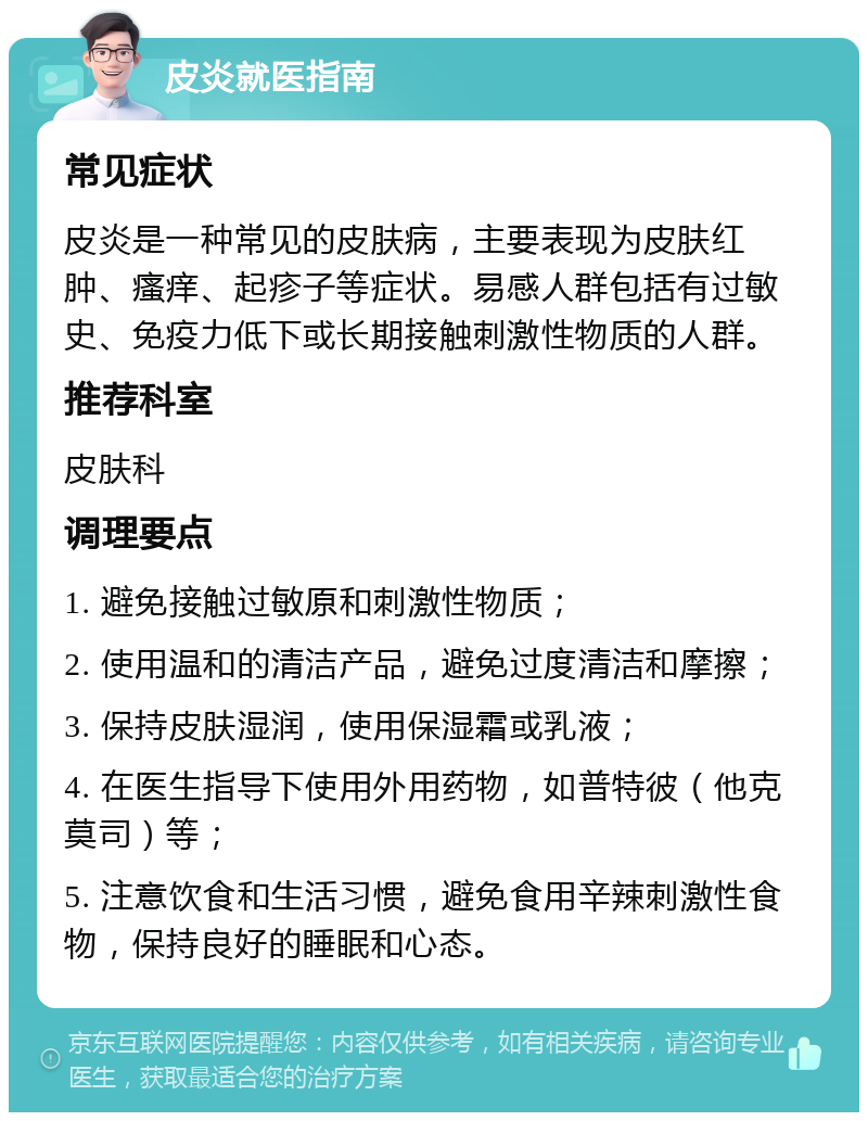 皮炎就医指南 常见症状 皮炎是一种常见的皮肤病，主要表现为皮肤红肿、瘙痒、起疹子等症状。易感人群包括有过敏史、免疫力低下或长期接触刺激性物质的人群。 推荐科室 皮肤科 调理要点 1. 避免接触过敏原和刺激性物质； 2. 使用温和的清洁产品，避免过度清洁和摩擦； 3. 保持皮肤湿润，使用保湿霜或乳液； 4. 在医生指导下使用外用药物，如普特彼（他克莫司）等； 5. 注意饮食和生活习惯，避免食用辛辣刺激性食物，保持良好的睡眠和心态。