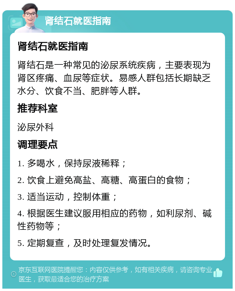 肾结石就医指南 肾结石就医指南 肾结石是一种常见的泌尿系统疾病，主要表现为肾区疼痛、血尿等症状。易感人群包括长期缺乏水分、饮食不当、肥胖等人群。 推荐科室 泌尿外科 调理要点 1. 多喝水，保持尿液稀释； 2. 饮食上避免高盐、高糖、高蛋白的食物； 3. 适当运动，控制体重； 4. 根据医生建议服用相应的药物，如利尿剂、碱性药物等； 5. 定期复查，及时处理复发情况。