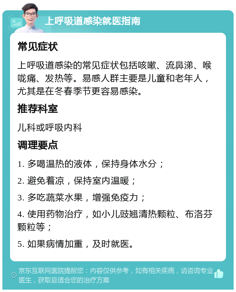 上呼吸道感染就医指南 常见症状 上呼吸道感染的常见症状包括咳嗽、流鼻涕、喉咙痛、发热等。易感人群主要是儿童和老年人，尤其是在冬春季节更容易感染。 推荐科室 儿科或呼吸内科 调理要点 1. 多喝温热的液体，保持身体水分； 2. 避免着凉，保持室内温暖； 3. 多吃蔬菜水果，增强免疫力； 4. 使用药物治疗，如小儿豉翘清热颗粒、布洛芬颗粒等； 5. 如果病情加重，及时就医。