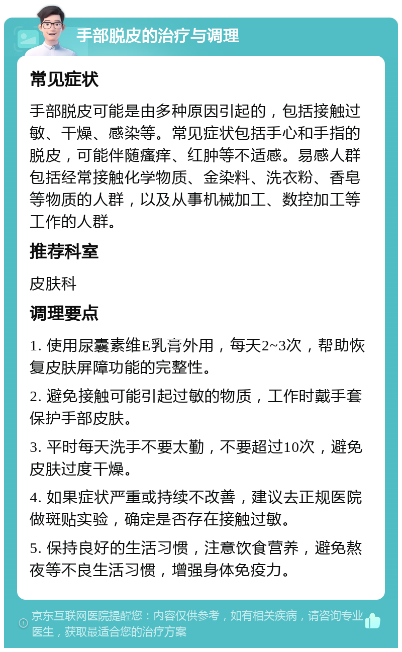 手部脱皮的治疗与调理 常见症状 手部脱皮可能是由多种原因引起的，包括接触过敏、干燥、感染等。常见症状包括手心和手指的脱皮，可能伴随瘙痒、红肿等不适感。易感人群包括经常接触化学物质、金染料、洗衣粉、香皂等物质的人群，以及从事机械加工、数控加工等工作的人群。 推荐科室 皮肤科 调理要点 1. 使用尿囊素维E乳膏外用，每天2~3次，帮助恢复皮肤屏障功能的完整性。 2. 避免接触可能引起过敏的物质，工作时戴手套保护手部皮肤。 3. 平时每天洗手不要太勤，不要超过10次，避免皮肤过度干燥。 4. 如果症状严重或持续不改善，建议去正规医院做斑贴实验，确定是否存在接触过敏。 5. 保持良好的生活习惯，注意饮食营养，避免熬夜等不良生活习惯，增强身体免疫力。