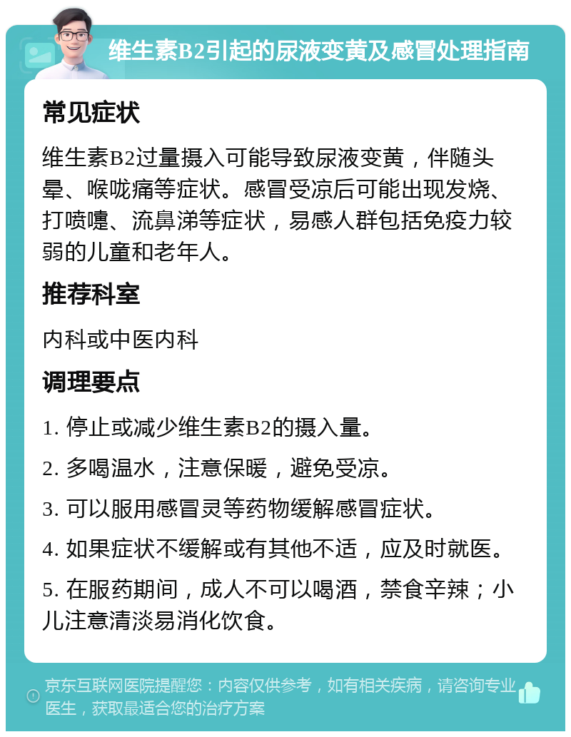 维生素B2引起的尿液变黄及感冒处理指南 常见症状 维生素B2过量摄入可能导致尿液变黄，伴随头晕、喉咙痛等症状。感冒受凉后可能出现发烧、打喷嚏、流鼻涕等症状，易感人群包括免疫力较弱的儿童和老年人。 推荐科室 内科或中医内科 调理要点 1. 停止或减少维生素B2的摄入量。 2. 多喝温水，注意保暖，避免受凉。 3. 可以服用感冒灵等药物缓解感冒症状。 4. 如果症状不缓解或有其他不适，应及时就医。 5. 在服药期间，成人不可以喝酒，禁食辛辣；小儿注意清淡易消化饮食。