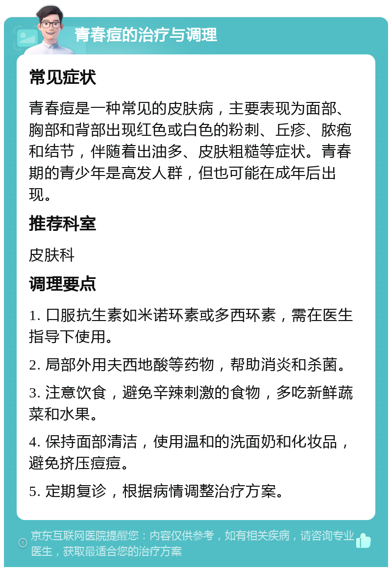 青春痘的治疗与调理 常见症状 青春痘是一种常见的皮肤病，主要表现为面部、胸部和背部出现红色或白色的粉刺、丘疹、脓疱和结节，伴随着出油多、皮肤粗糙等症状。青春期的青少年是高发人群，但也可能在成年后出现。 推荐科室 皮肤科 调理要点 1. 口服抗生素如米诺环素或多西环素，需在医生指导下使用。 2. 局部外用夫西地酸等药物，帮助消炎和杀菌。 3. 注意饮食，避免辛辣刺激的食物，多吃新鲜蔬菜和水果。 4. 保持面部清洁，使用温和的洗面奶和化妆品，避免挤压痘痘。 5. 定期复诊，根据病情调整治疗方案。