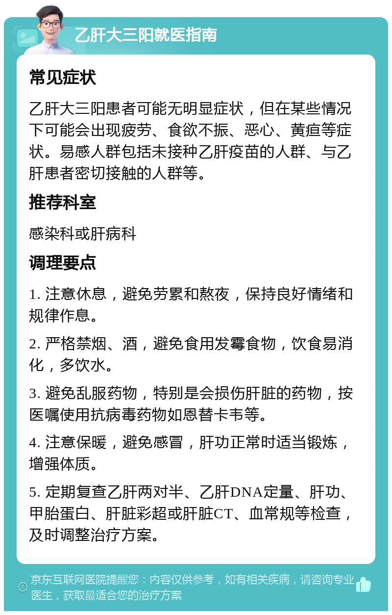 乙肝大三阳就医指南 常见症状 乙肝大三阳患者可能无明显症状，但在某些情况下可能会出现疲劳、食欲不振、恶心、黄疸等症状。易感人群包括未接种乙肝疫苗的人群、与乙肝患者密切接触的人群等。 推荐科室 感染科或肝病科 调理要点 1. 注意休息，避免劳累和熬夜，保持良好情绪和规律作息。 2. 严格禁烟、酒，避免食用发霉食物，饮食易消化，多饮水。 3. 避免乱服药物，特别是会损伤肝脏的药物，按医嘱使用抗病毒药物如恩替卡韦等。 4. 注意保暖，避免感冒，肝功正常时适当锻炼，增强体质。 5. 定期复查乙肝两对半、乙肝DNA定量、肝功、甲胎蛋白、肝脏彩超或肝脏CT、血常规等检查，及时调整治疗方案。