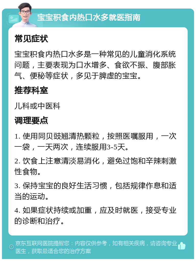 宝宝积食内热口水多就医指南 常见症状 宝宝积食内热口水多是一种常见的儿童消化系统问题，主要表现为口水增多、食欲不振、腹部胀气、便秘等症状，多见于脾虚的宝宝。 推荐科室 儿科或中医科 调理要点 1. 使用同贝豉翘清热颗粒，按照医嘱服用，一次一袋，一天两次，连续服用3-5天。 2. 饮食上注意清淡易消化，避免过饱和辛辣刺激性食物。 3. 保持宝宝的良好生活习惯，包括规律作息和适当的运动。 4. 如果症状持续或加重，应及时就医，接受专业的诊断和治疗。