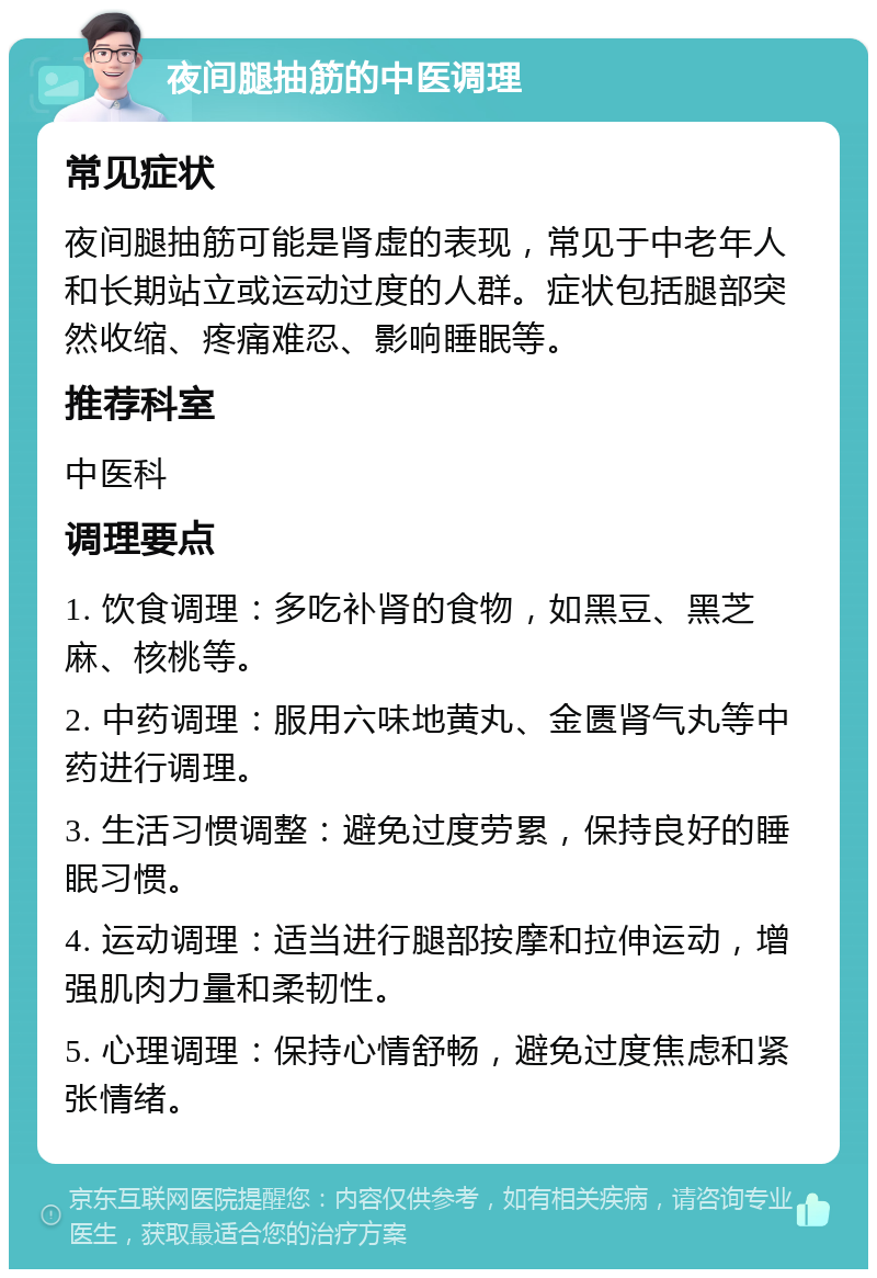 夜间腿抽筋的中医调理 常见症状 夜间腿抽筋可能是肾虚的表现，常见于中老年人和长期站立或运动过度的人群。症状包括腿部突然收缩、疼痛难忍、影响睡眠等。 推荐科室 中医科 调理要点 1. 饮食调理：多吃补肾的食物，如黑豆、黑芝麻、核桃等。 2. 中药调理：服用六味地黄丸、金匮肾气丸等中药进行调理。 3. 生活习惯调整：避免过度劳累，保持良好的睡眠习惯。 4. 运动调理：适当进行腿部按摩和拉伸运动，增强肌肉力量和柔韧性。 5. 心理调理：保持心情舒畅，避免过度焦虑和紧张情绪。