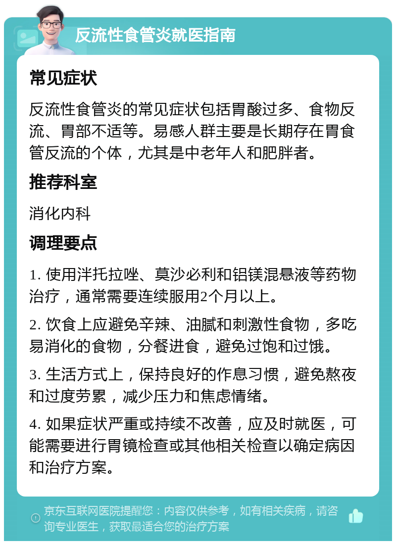 反流性食管炎就医指南 常见症状 反流性食管炎的常见症状包括胃酸过多、食物反流、胃部不适等。易感人群主要是长期存在胃食管反流的个体，尤其是中老年人和肥胖者。 推荐科室 消化内科 调理要点 1. 使用泮托拉唑、莫沙必利和铝镁混悬液等药物治疗，通常需要连续服用2个月以上。 2. 饮食上应避免辛辣、油腻和刺激性食物，多吃易消化的食物，分餐进食，避免过饱和过饿。 3. 生活方式上，保持良好的作息习惯，避免熬夜和过度劳累，减少压力和焦虑情绪。 4. 如果症状严重或持续不改善，应及时就医，可能需要进行胃镜检查或其他相关检查以确定病因和治疗方案。