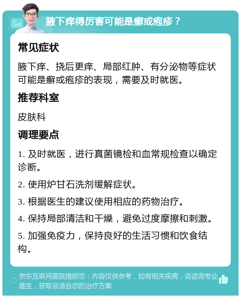 腋下痒得厉害可能是癣或疱疹？ 常见症状 腋下痒、挠后更痒、局部红肿、有分泌物等症状可能是癣或疱疹的表现，需要及时就医。 推荐科室 皮肤科 调理要点 1. 及时就医，进行真菌镜检和血常规检查以确定诊断。 2. 使用炉甘石洗剂缓解症状。 3. 根据医生的建议使用相应的药物治疗。 4. 保持局部清洁和干燥，避免过度摩擦和刺激。 5. 加强免疫力，保持良好的生活习惯和饮食结构。