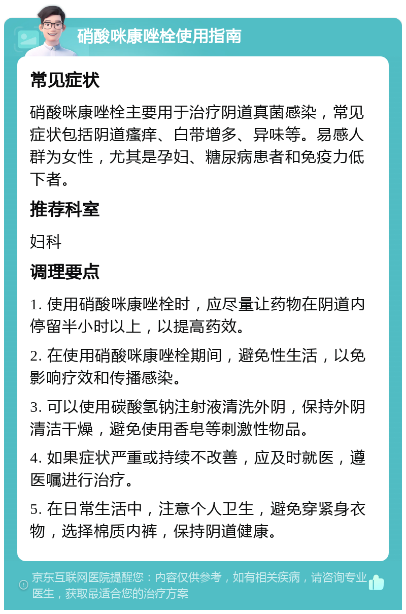 硝酸咪康唑栓使用指南 常见症状 硝酸咪康唑栓主要用于治疗阴道真菌感染，常见症状包括阴道瘙痒、白带增多、异味等。易感人群为女性，尤其是孕妇、糖尿病患者和免疫力低下者。 推荐科室 妇科 调理要点 1. 使用硝酸咪康唑栓时，应尽量让药物在阴道内停留半小时以上，以提高药效。 2. 在使用硝酸咪康唑栓期间，避免性生活，以免影响疗效和传播感染。 3. 可以使用碳酸氢钠注射液清洗外阴，保持外阴清洁干燥，避免使用香皂等刺激性物品。 4. 如果症状严重或持续不改善，应及时就医，遵医嘱进行治疗。 5. 在日常生活中，注意个人卫生，避免穿紧身衣物，选择棉质内裤，保持阴道健康。