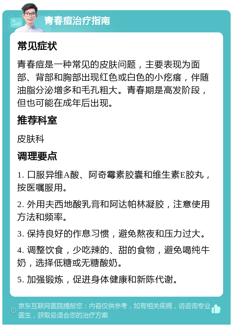 青春痘治疗指南 常见症状 青春痘是一种常见的皮肤问题，主要表现为面部、背部和胸部出现红色或白色的小疙瘩，伴随油脂分泌增多和毛孔粗大。青春期是高发阶段，但也可能在成年后出现。 推荐科室 皮肤科 调理要点 1. 口服异维A酸、阿奇霉素胶囊和维生素E胶丸，按医嘱服用。 2. 外用夫西地酸乳膏和阿达帕林凝胶，注意使用方法和频率。 3. 保持良好的作息习惯，避免熬夜和压力过大。 4. 调整饮食，少吃辣的、甜的食物，避免喝纯牛奶，选择低糖或无糖酸奶。 5. 加强锻炼，促进身体健康和新陈代谢。