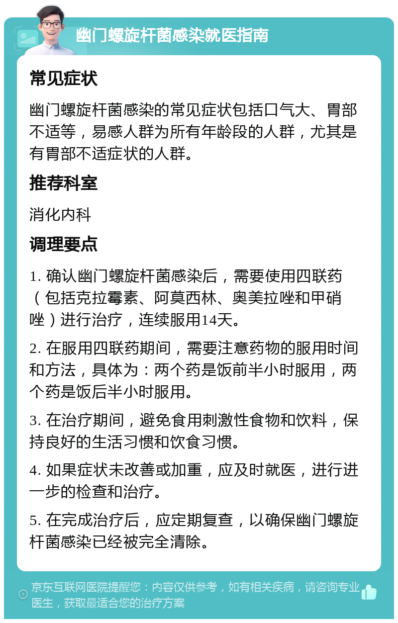 幽门螺旋杆菌感染就医指南 常见症状 幽门螺旋杆菌感染的常见症状包括口气大、胃部不适等，易感人群为所有年龄段的人群，尤其是有胃部不适症状的人群。 推荐科室 消化内科 调理要点 1. 确认幽门螺旋杆菌感染后，需要使用四联药（包括克拉霉素、阿莫西林、奥美拉唑和甲硝唑）进行治疗，连续服用14天。 2. 在服用四联药期间，需要注意药物的服用时间和方法，具体为：两个药是饭前半小时服用，两个药是饭后半小时服用。 3. 在治疗期间，避免食用刺激性食物和饮料，保持良好的生活习惯和饮食习惯。 4. 如果症状未改善或加重，应及时就医，进行进一步的检查和治疗。 5. 在完成治疗后，应定期复查，以确保幽门螺旋杆菌感染已经被完全清除。