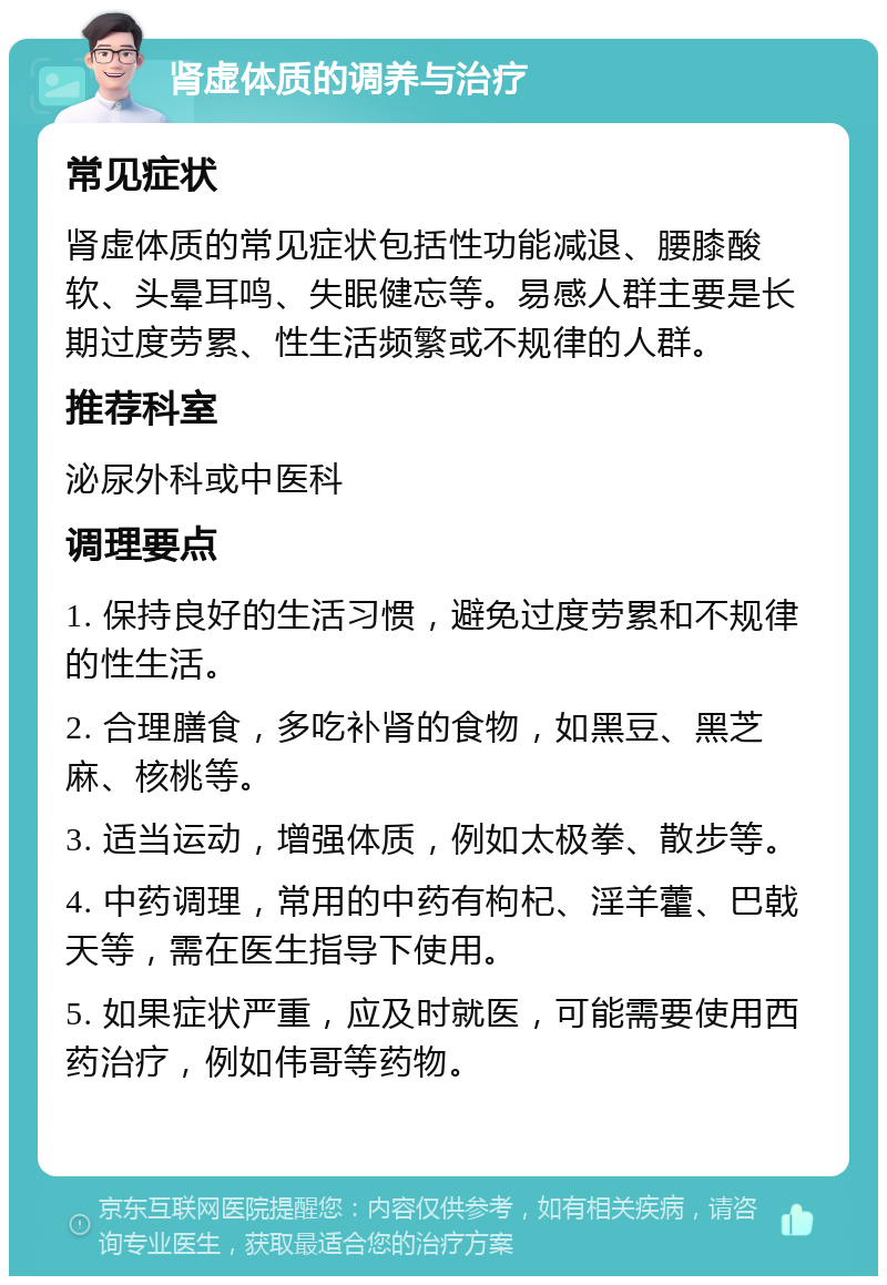 肾虚体质的调养与治疗 常见症状 肾虚体质的常见症状包括性功能减退、腰膝酸软、头晕耳鸣、失眠健忘等。易感人群主要是长期过度劳累、性生活频繁或不规律的人群。 推荐科室 泌尿外科或中医科 调理要点 1. 保持良好的生活习惯，避免过度劳累和不规律的性生活。 2. 合理膳食，多吃补肾的食物，如黑豆、黑芝麻、核桃等。 3. 适当运动，增强体质，例如太极拳、散步等。 4. 中药调理，常用的中药有枸杞、淫羊藿、巴戟天等，需在医生指导下使用。 5. 如果症状严重，应及时就医，可能需要使用西药治疗，例如伟哥等药物。