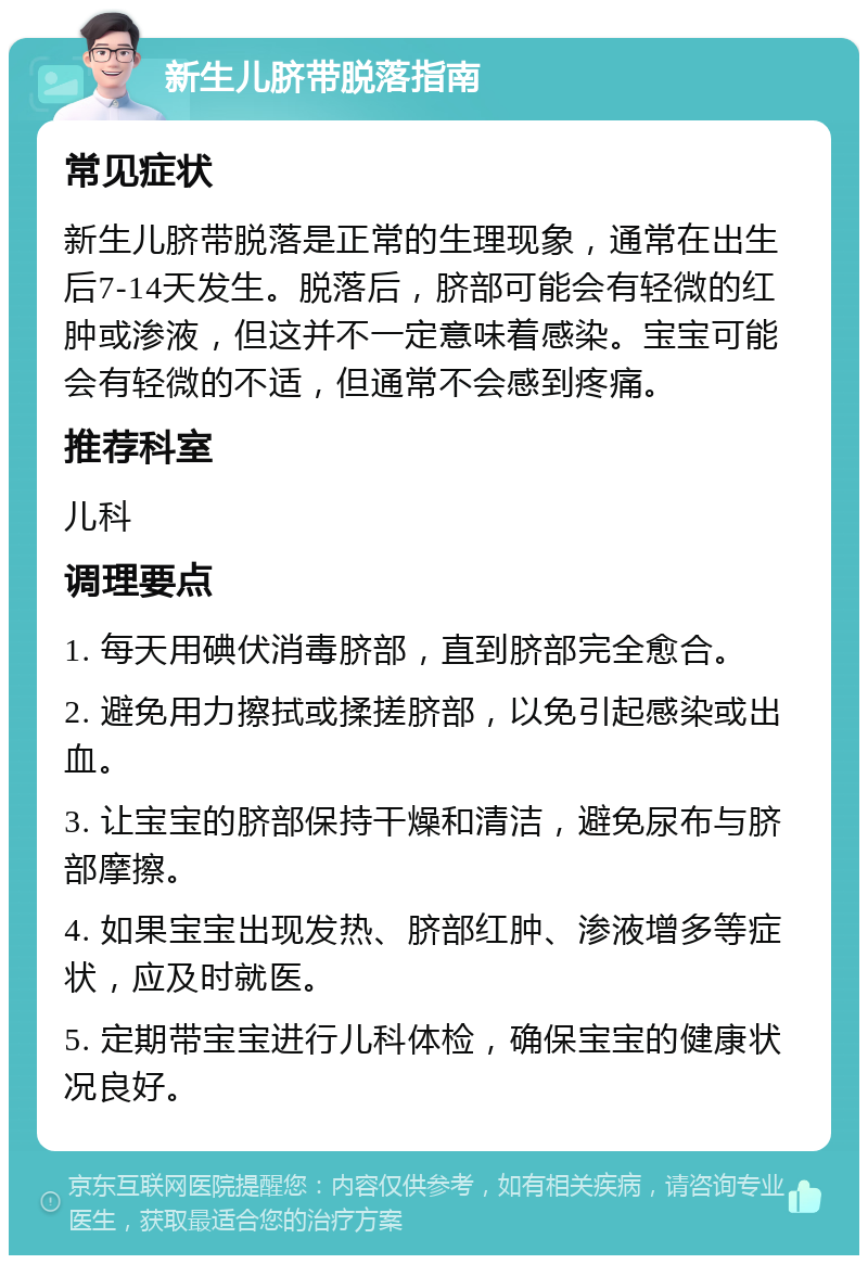 新生儿脐带脱落指南 常见症状 新生儿脐带脱落是正常的生理现象，通常在出生后7-14天发生。脱落后，脐部可能会有轻微的红肿或渗液，但这并不一定意味着感染。宝宝可能会有轻微的不适，但通常不会感到疼痛。 推荐科室 儿科 调理要点 1. 每天用碘伏消毒脐部，直到脐部完全愈合。 2. 避免用力擦拭或揉搓脐部，以免引起感染或出血。 3. 让宝宝的脐部保持干燥和清洁，避免尿布与脐部摩擦。 4. 如果宝宝出现发热、脐部红肿、渗液增多等症状，应及时就医。 5. 定期带宝宝进行儿科体检，确保宝宝的健康状况良好。