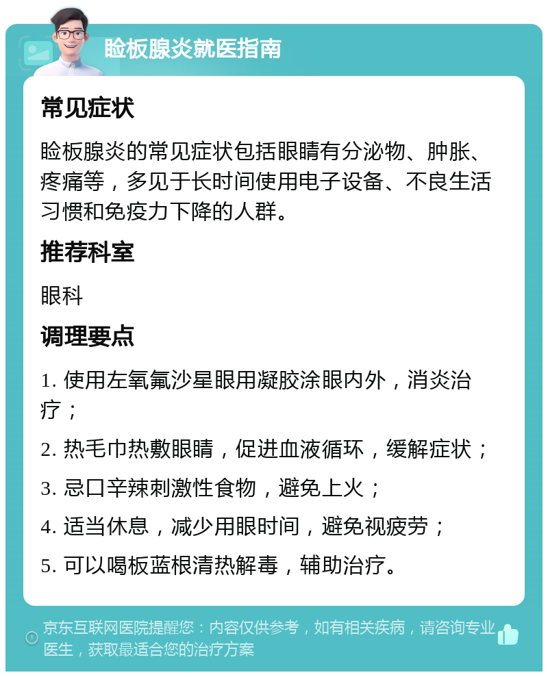 睑板腺炎就医指南 常见症状 睑板腺炎的常见症状包括眼睛有分泌物、肿胀、疼痛等，多见于长时间使用电子设备、不良生活习惯和免疫力下降的人群。 推荐科室 眼科 调理要点 1. 使用左氧氟沙星眼用凝胶涂眼内外，消炎治疗； 2. 热毛巾热敷眼睛，促进血液循环，缓解症状； 3. 忌口辛辣刺激性食物，避免上火； 4. 适当休息，减少用眼时间，避免视疲劳； 5. 可以喝板蓝根清热解毒，辅助治疗。