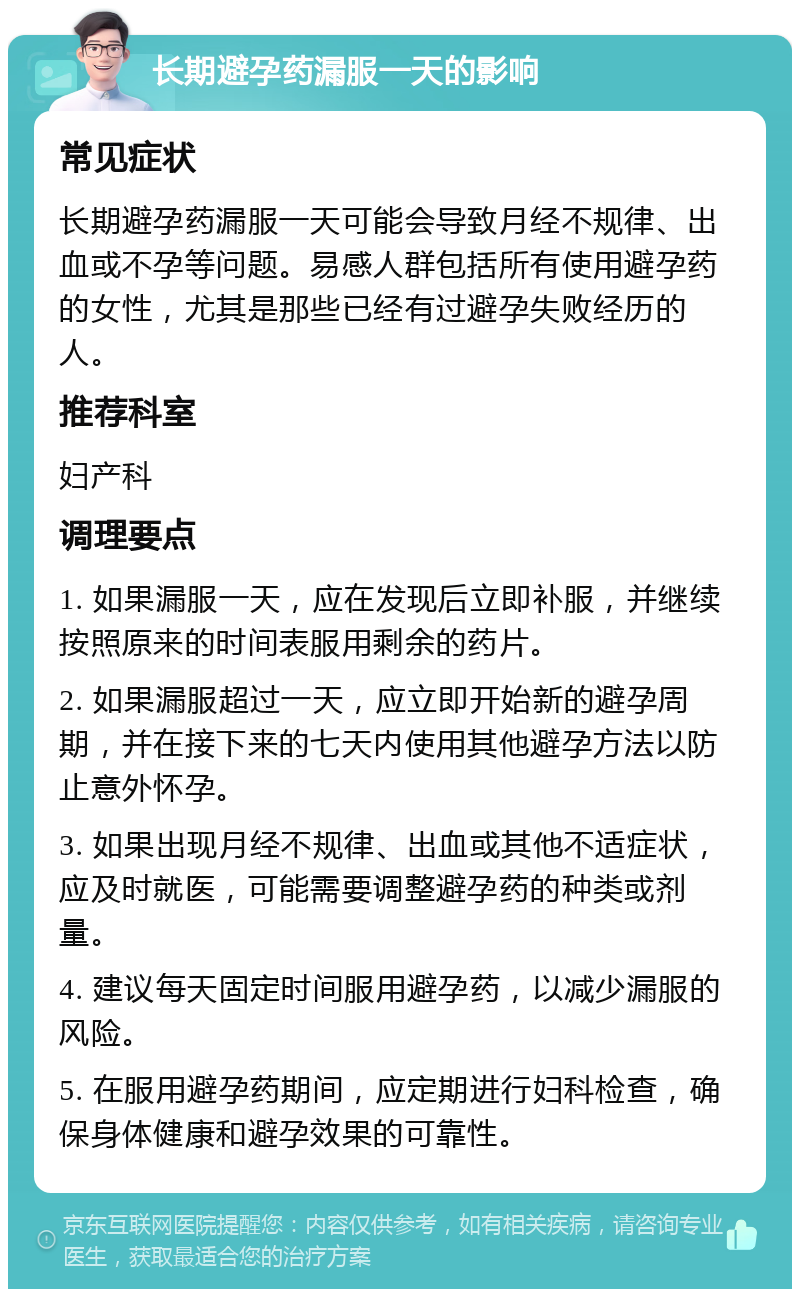 长期避孕药漏服一天的影响 常见症状 长期避孕药漏服一天可能会导致月经不规律、出血或不孕等问题。易感人群包括所有使用避孕药的女性，尤其是那些已经有过避孕失败经历的人。 推荐科室 妇产科 调理要点 1. 如果漏服一天，应在发现后立即补服，并继续按照原来的时间表服用剩余的药片。 2. 如果漏服超过一天，应立即开始新的避孕周期，并在接下来的七天内使用其他避孕方法以防止意外怀孕。 3. 如果出现月经不规律、出血或其他不适症状，应及时就医，可能需要调整避孕药的种类或剂量。 4. 建议每天固定时间服用避孕药，以减少漏服的风险。 5. 在服用避孕药期间，应定期进行妇科检查，确保身体健康和避孕效果的可靠性。