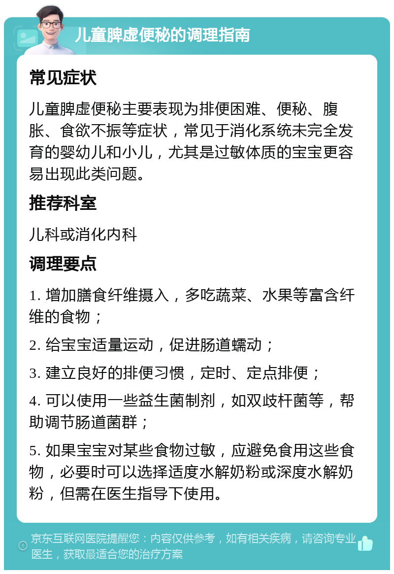 儿童脾虚便秘的调理指南 常见症状 儿童脾虚便秘主要表现为排便困难、便秘、腹胀、食欲不振等症状，常见于消化系统未完全发育的婴幼儿和小儿，尤其是过敏体质的宝宝更容易出现此类问题。 推荐科室 儿科或消化内科 调理要点 1. 增加膳食纤维摄入，多吃蔬菜、水果等富含纤维的食物； 2. 给宝宝适量运动，促进肠道蠕动； 3. 建立良好的排便习惯，定时、定点排便； 4. 可以使用一些益生菌制剂，如双歧杆菌等，帮助调节肠道菌群； 5. 如果宝宝对某些食物过敏，应避免食用这些食物，必要时可以选择适度水解奶粉或深度水解奶粉，但需在医生指导下使用。